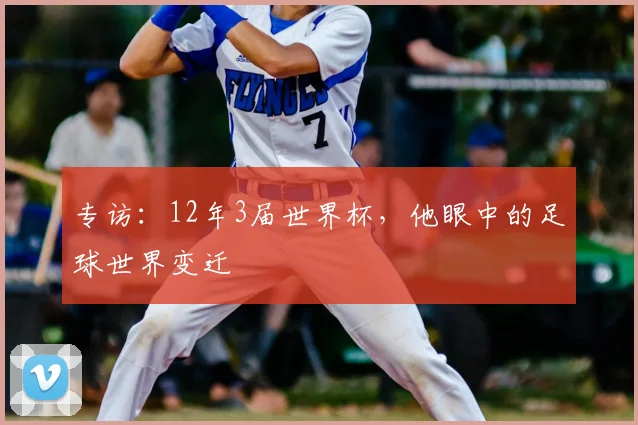 专访：12年3届世界杯，他眼中的足球世界变迁