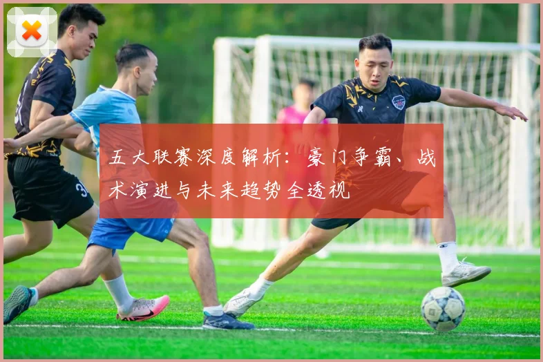 五大联赛深度解析:豪门争霸、战术演进与未来趋势全透视