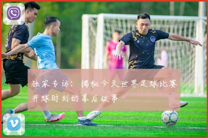 独家专访：揭秘今天世界足球比赛开球时刻的幕后故事
